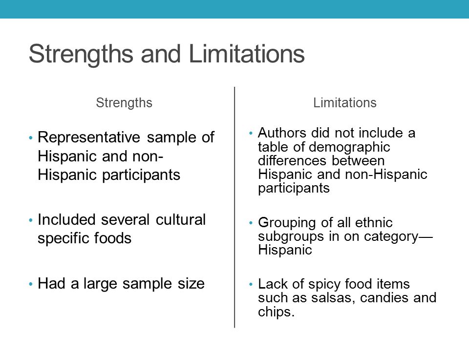 Strengths and Limitations Strengths Representative sample of Hispanic and non- Hispanic participants Included several cultural specific foods Had a large sample size Limitations Authors did not include a table of demographic differences between Hispanic and non-Hispanic participants Grouping of all ethnic subgroups in on category— Hispanic Lack of spicy food items such as salsas, candies and chips.