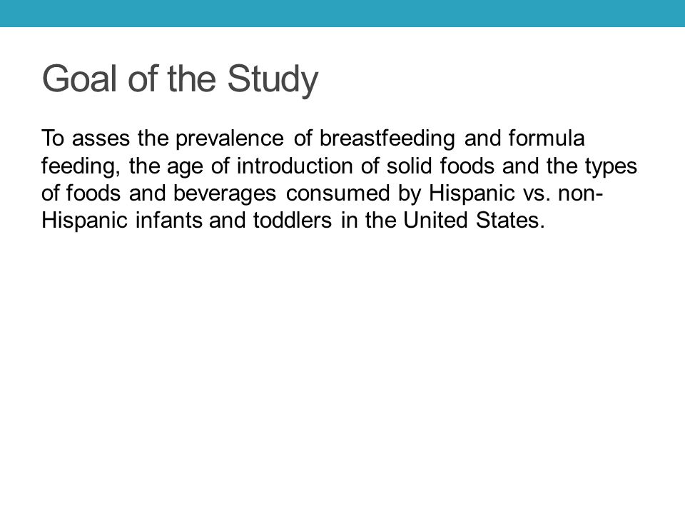 Goal of the Study To asses the prevalence of breastfeeding and formula feeding, the age of introduction of solid foods and the types of foods and beverages consumed by Hispanic vs.