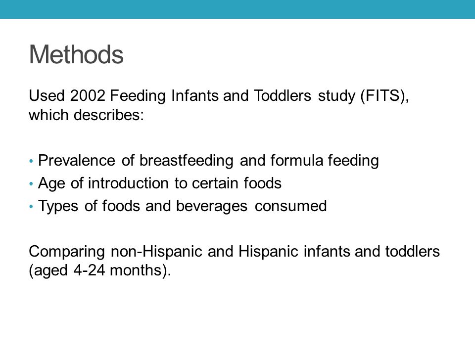 Methods Used 2002 Feeding Infants and Toddlers study (FITS), which describes: Prevalence of breastfeeding and formula feeding Age of introduction to certain foods Types of foods and beverages consumed Comparing non-Hispanic and Hispanic infants and toddlers (aged 4-24 months).