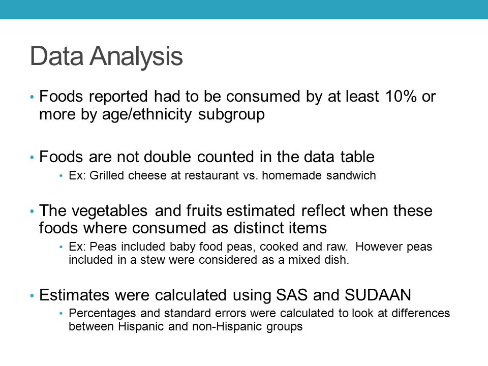 Data Analysis Foods reported had to be consumed by at least 10% or more by age/ethnicity subgroup Foods are not double counted in the data table Ex: Grilled cheese at restaurant vs.
