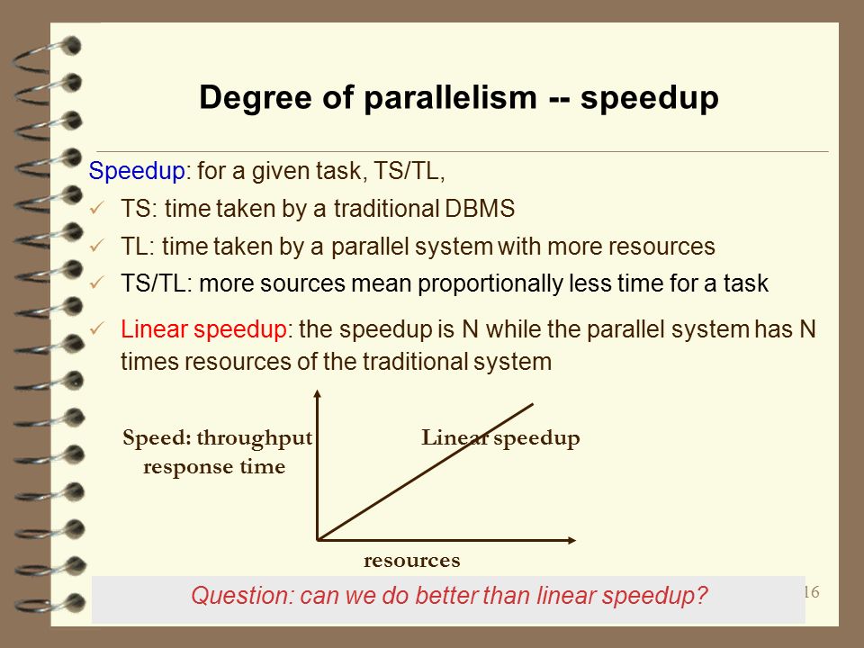 16 Degree of parallelism -- speedup Speedup: for a given task, TS/TL, TS: time taken by a traditional DBMS TL: time taken by a parallel system with more resources TS/TL: more sources mean proportionally less time for a task Linear speedup: the speedup is N while the parallel system has N times resources of the traditional system resources Speed: throughput response time Linear speedup Question: can we do better than linear speedup