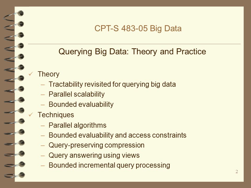 2 Querying Big Data: Theory and Practice Theory –Tractability revisited for querying big data –Parallel scalability –Bounded evaluability Techniques –Parallel algorithms –Bounded evaluability and access constraints –Query-preserving compression –Query answering using views –Bounded incremental query processing CPT-S Big Data