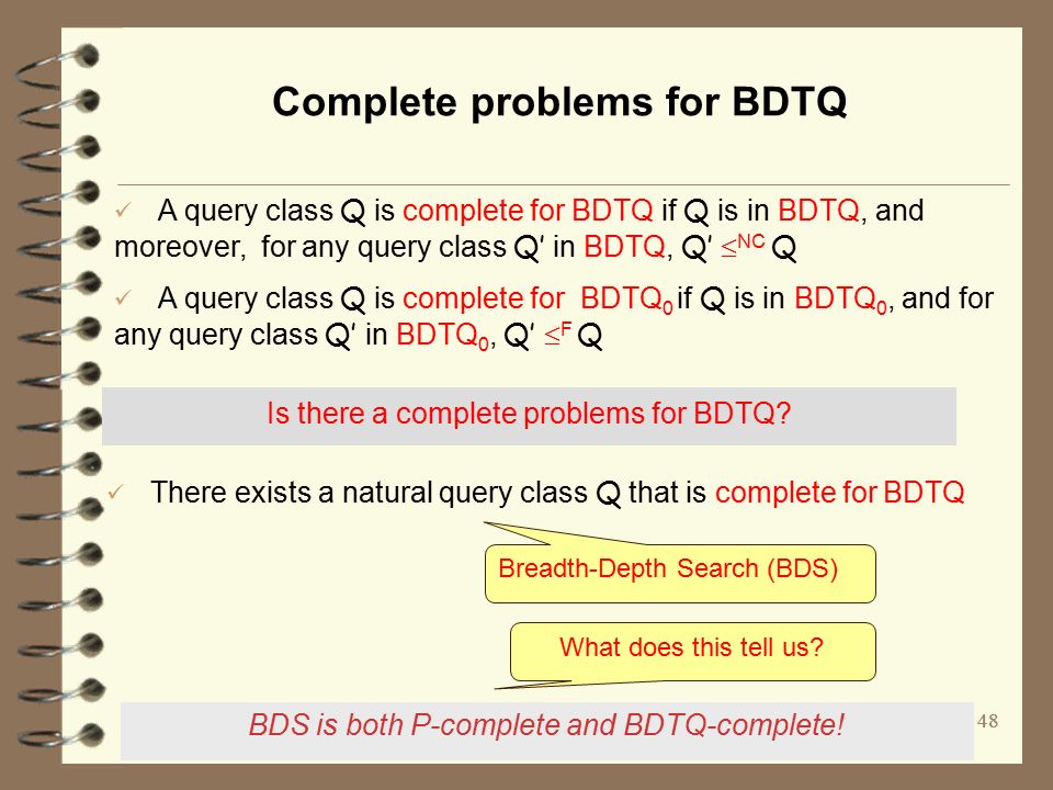 48 Complete problems for BDTQ A query class Q is complete for BDTQ if Q is in BDTQ, and moreover, for any query class Q’ in BDTQ, Q’  NC Q A query class Q is complete for BDTQ 0 if Q is in BDTQ 0, and for any query class Q’ in BDTQ 0, Q’  F Q There exists a natural query class Q that is complete for BDTQ BDS is both P-complete and BDTQ-complete.