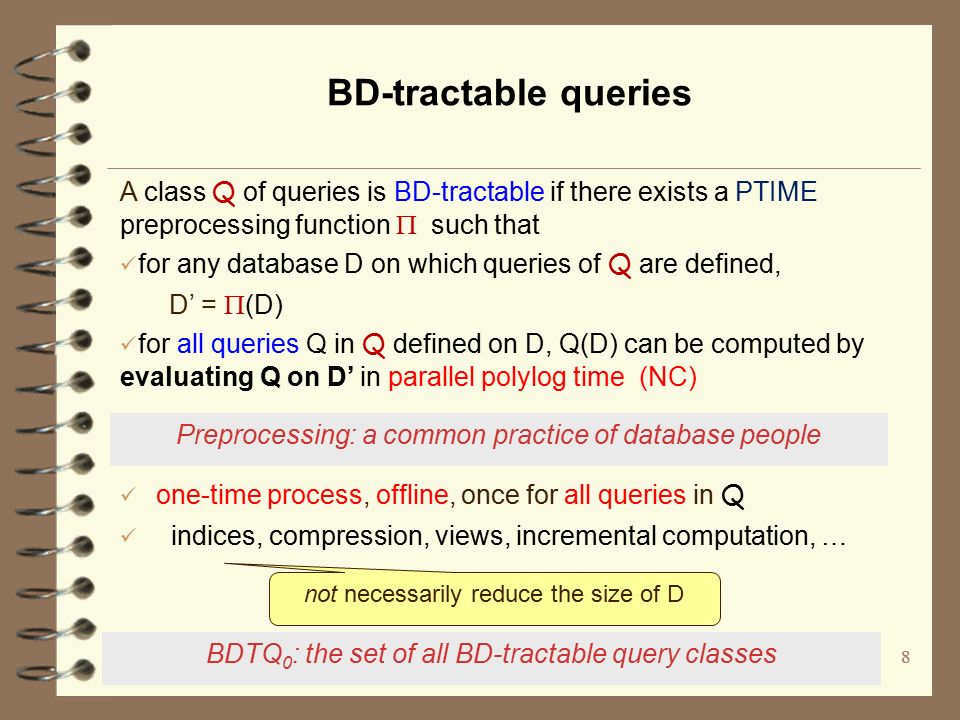 8 BD-tractable queries A class Q of queries is BD-tractable if there exists a PTIME preprocessing function  such that for any database D on which queries of Q are defined, D’ =  (D) for all queries Q in Q defined on D, Q(D) can be computed by evaluating Q on D’ in parallel polylog time (NC) Preprocessing: a common practice of database people one-time process, offline, once for all queries in Q indices, compression, views, incremental computation, … not necessarily reduce the size of D BDTQ 0 : the set of all BD-tractable query classes 8