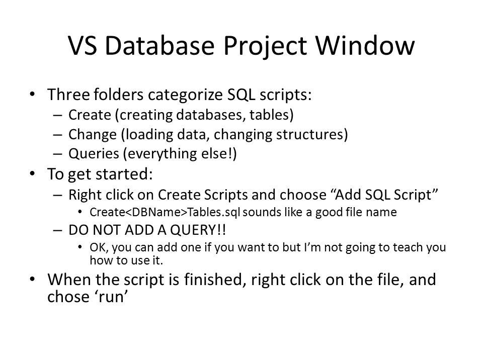 VS Database Project Window Three folders categorize SQL scripts: – Create (creating databases, tables) – Change (loading data, changing structures) – Queries (everything else!) To get started: – Right click on Create Scripts and choose Add SQL Script Create Tables.sql sounds like a good file name – DO NOT ADD A QUERY!.