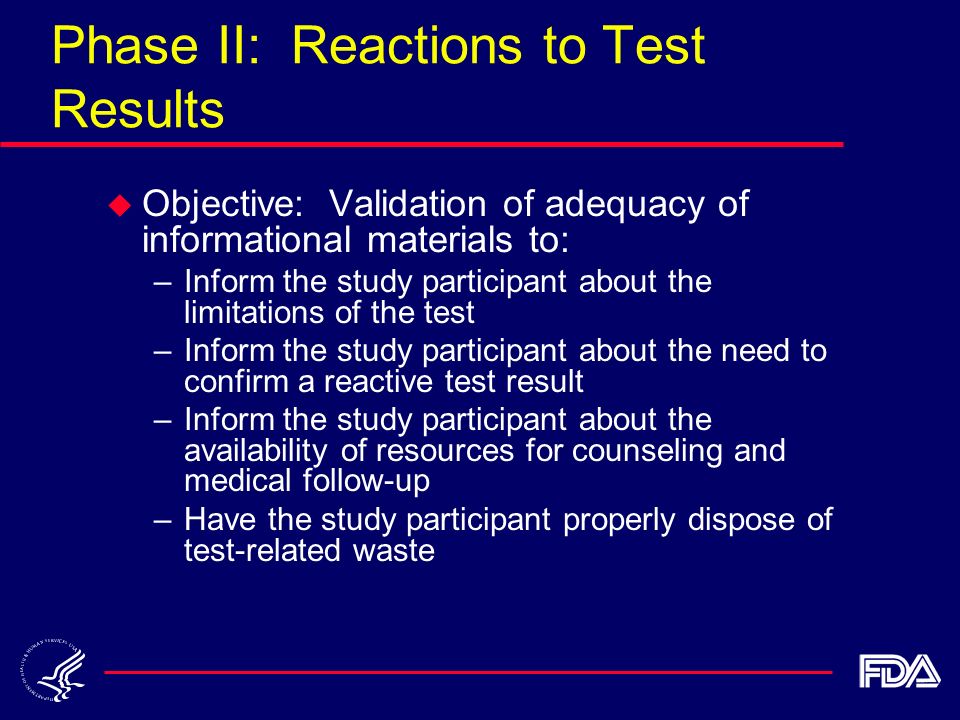 Phase II: Reactions to Test Results u Objective: Validation of adequacy of informational materials to: –Inform the study participant about the limitations of the test –Inform the study participant about the need to confirm a reactive test result –Inform the study participant about the availability of resources for counseling and medical follow-up –Have the study participant properly dispose of test-related waste