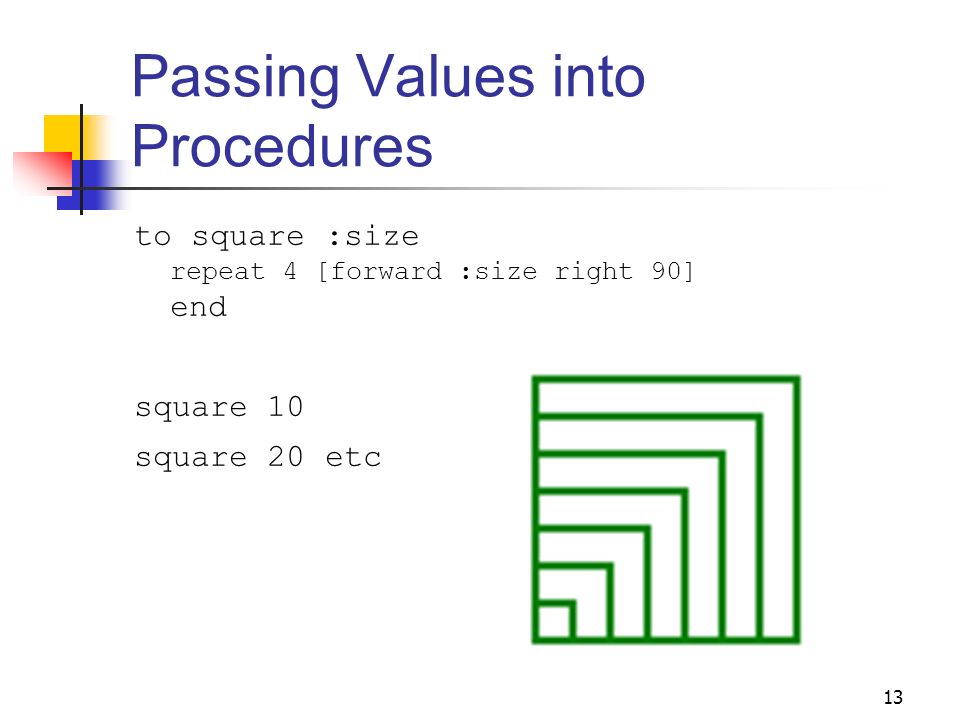 13 Passing Values into Procedures to square :size repeat 4 [forward :size right 90] end square 10 square 20 etc