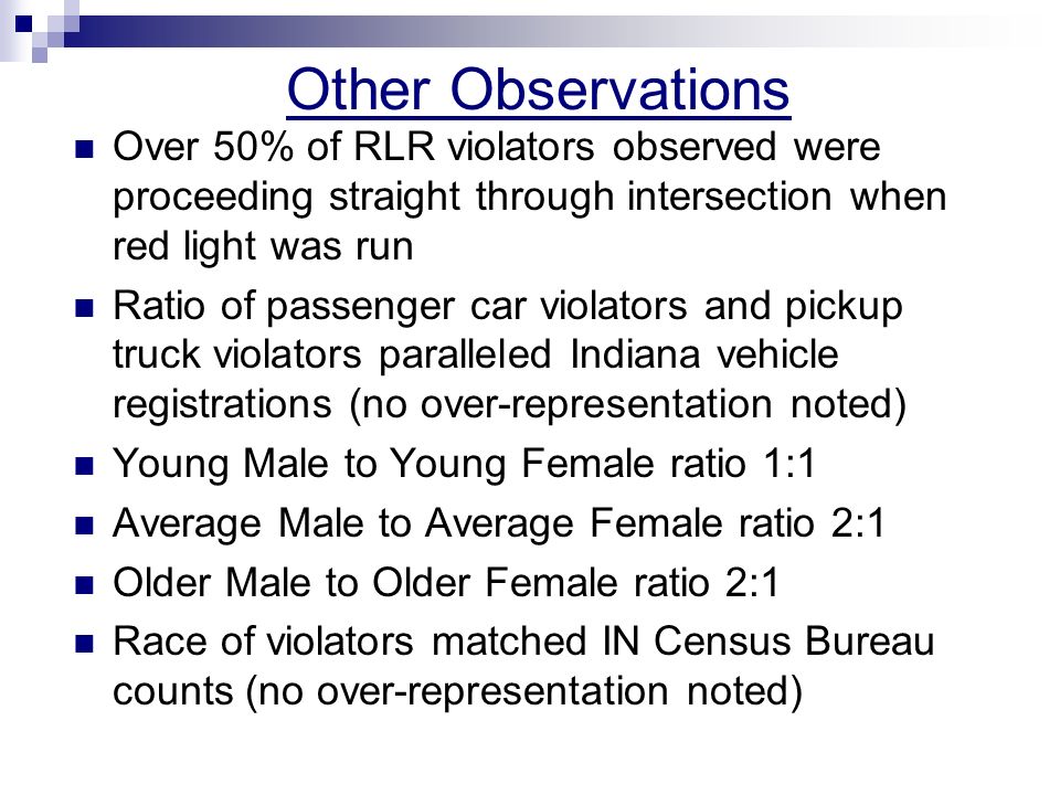 Other Observations Over 50% of RLR violators observed were proceeding straight through intersection when red light was run Ratio of passenger car violators and pickup truck violators paralleled Indiana vehicle registrations (no over-representation noted) Young Male to Young Female ratio 1:1 Average Male to Average Female ratio 2:1 Older Male to Older Female ratio 2:1 Race of violators matched IN Census Bureau counts (no over-representation noted)