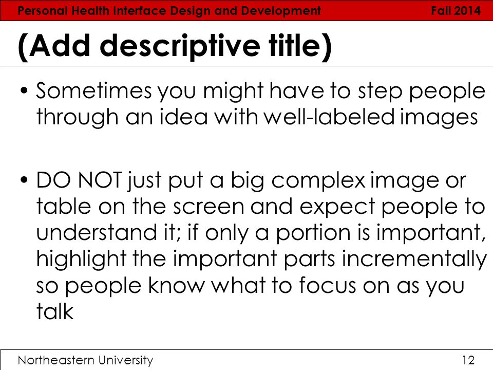 Personal Health Interface Design and Development Fall 2014 Northeastern University12 (Add descriptive title) Sometimes you might have to step people through an idea with well-labeled images DO NOT just put a big complex image or table on the screen and expect people to understand it; if only a portion is important, highlight the important parts incrementally so people know what to focus on as you talk