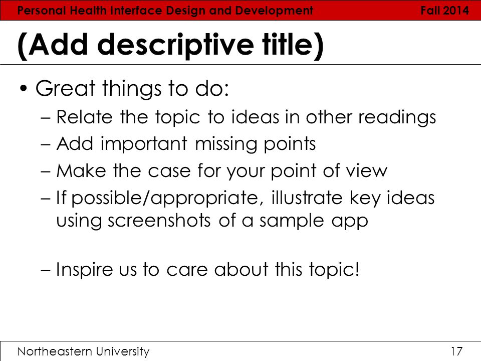 Personal Health Interface Design and Development Fall 2014 Northeastern University17 (Add descriptive title) Great things to do: –Relate the topic to ideas in other readings –Add important missing points –Make the case for your point of view –If possible/appropriate, illustrate key ideas using screenshots of a sample app –Inspire us to care about this topic!
