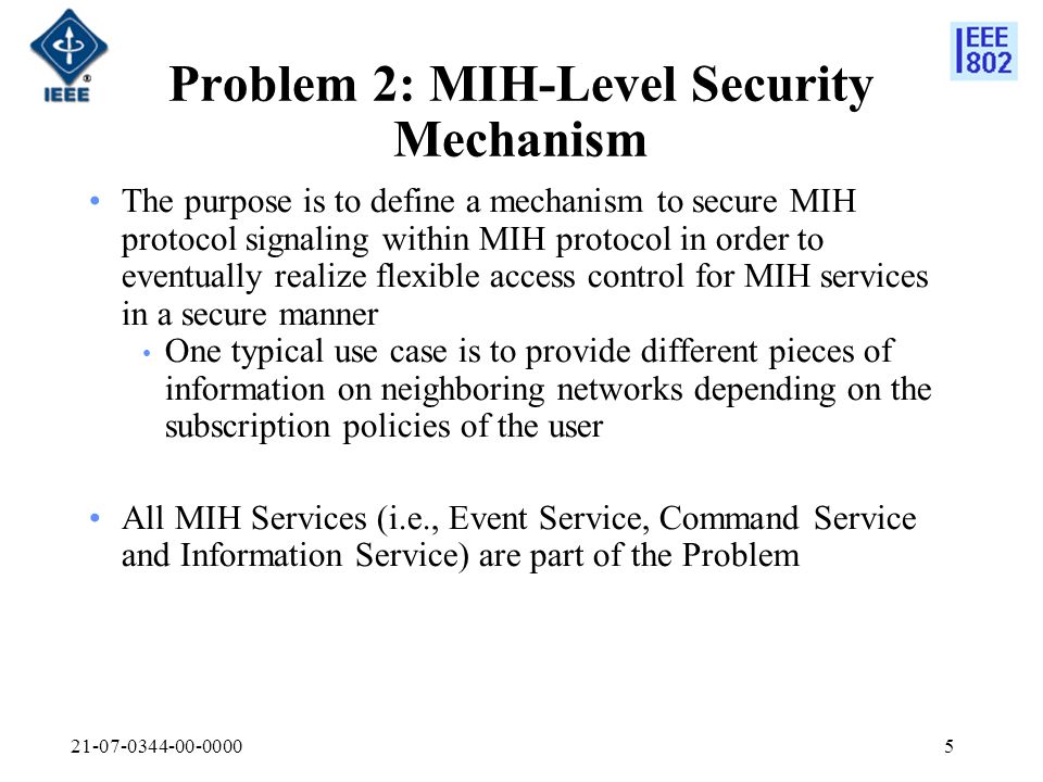 Problem 2: MIH-Level Security Mechanism The purpose is to define a mechanism to secure MIH protocol signaling within MIH protocol in order to eventually realize flexible access control for MIH services in a secure manner One typical use case is to provide different pieces of information on neighboring networks depending on the subscription policies of the user All MIH Services (i.e., Event Service, Command Service and Information Service) are part of the Problem