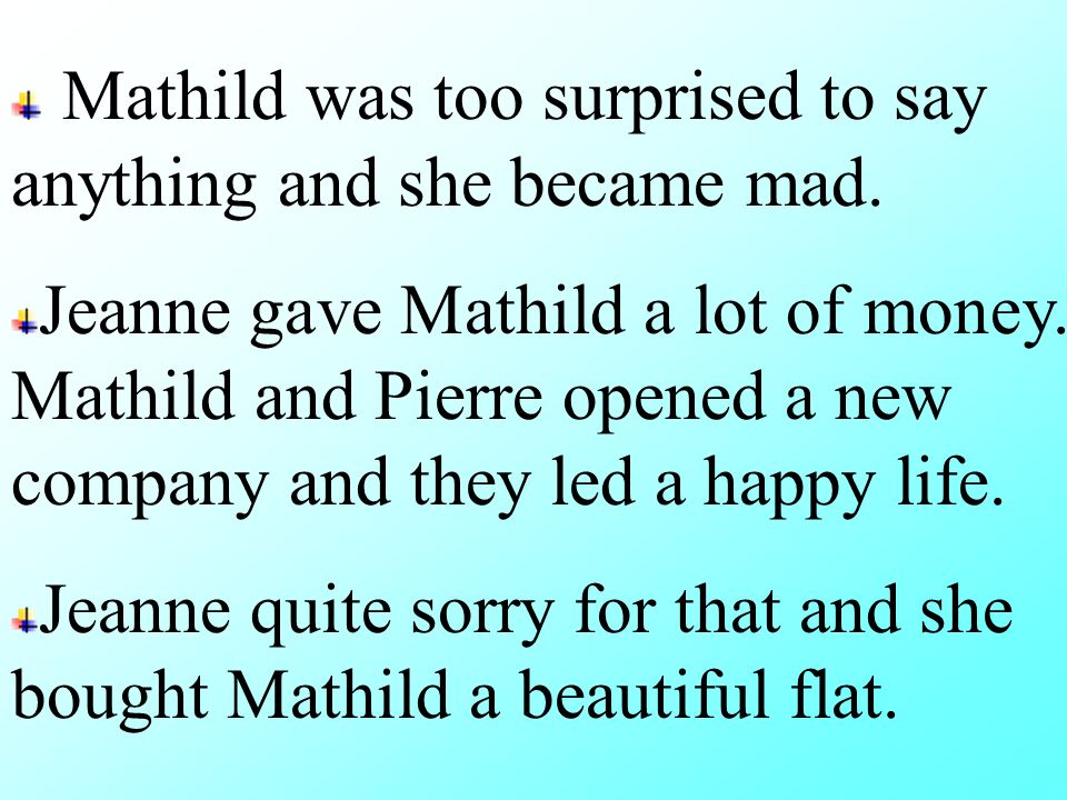 Jeanne gave the necklace to Mathild and Mathild went to sell it, but the jewellery told her it was also a fake( 赝品 ) Jeanne’s husband gave Pierre a job that was a paid well, and since then they lived a rich life.