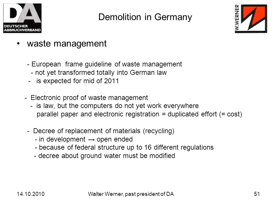 Walter Werner, past president of DA51 Demolition in Germany waste management - European frame guideline of waste management - not yet transformed totally into German law - is expected for mid of Electronic proof of waste management - is law, but the computers do not yet work everywhere parallel paper and electronic registration = duplicated effort (= cost) - Decree of replacement of materials (recycling) - in development → open ended - because of federal structure up to 16 different regulations - decree about ground water must be modified