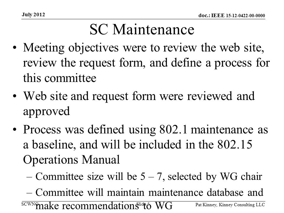 doc.: IEEE SCWNG SC Maintenance Meeting objectives were to review the web site, review the request form, and define a process for this committee Web site and request form were reviewed and approved Process was defined using maintenance as a baseline, and will be included in the Operations Manual –Committee size will be 5 – 7, selected by WG chair –Committee will maintain maintenance database and make recommendations to WG Pat Kinney, Kinney Consulting LLC Slide 5 July 2012