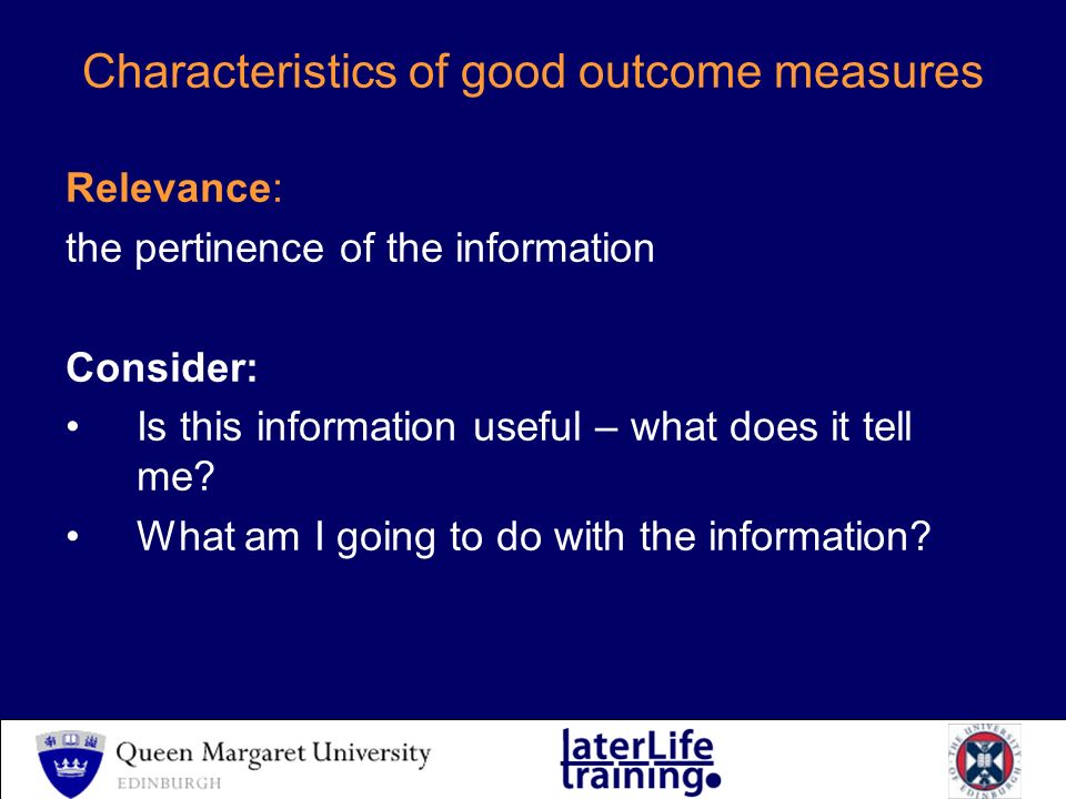 Characteristics of good outcome measures Relevance: the pertinence of the information Consider: Is this information useful – what does it tell me.
