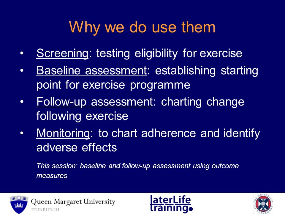 Why we do use them Screening: testing eligibility for exercise Baseline assessment: establishing starting point for exercise programme Follow-up assessment: charting change following exercise Monitoring: to chart adherence and identify adverse effects This session: baseline and follow-up assessment using outcome measures