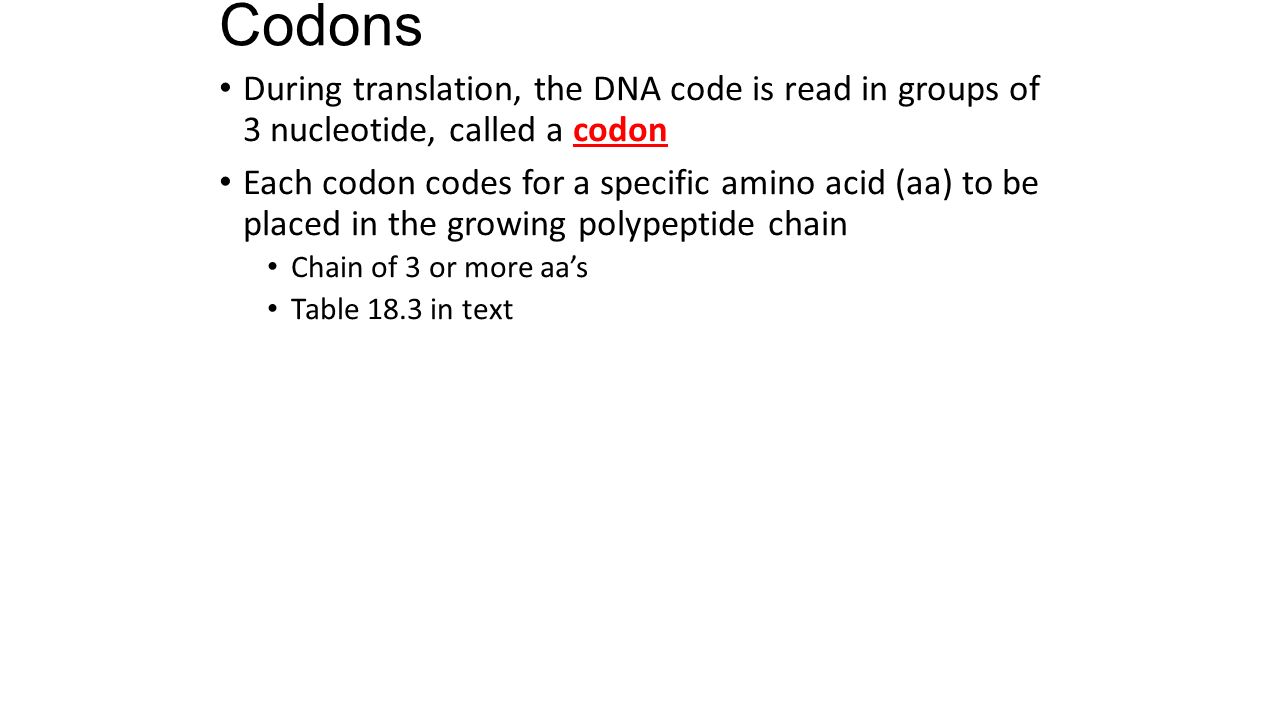 Codons During translation, the DNA code is read in groups of 3 nucleotide, called a codon Each codon codes for a specific amino acid (aa) to be placed in the growing polypeptide chain Chain of 3 or more aa’s Table 18.3 in text
