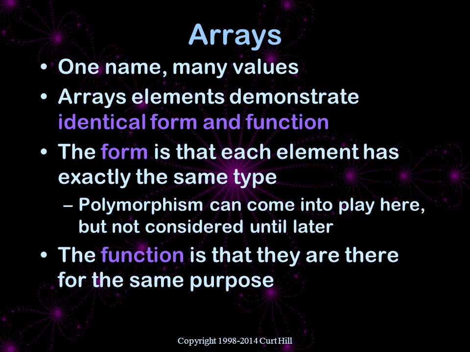 Copyright Curt Hill Arrays One name, many values Arrays elements demonstrate identical form and function The form is that each element has exactly the same type –Polymorphism can come into play here, but not considered until later The function is that they are there for the same purpose