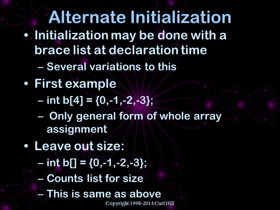 Copyright Curt Hill Alternate Initialization Initialization may be done with a brace list at declaration time –Several variations to this First example –int b[4] = {0,-1,-2,-3}; – Only general form of whole array assignment Leave out size: –int b[] = {0,-1,-2,-3}; –Counts list for size –This is same as above