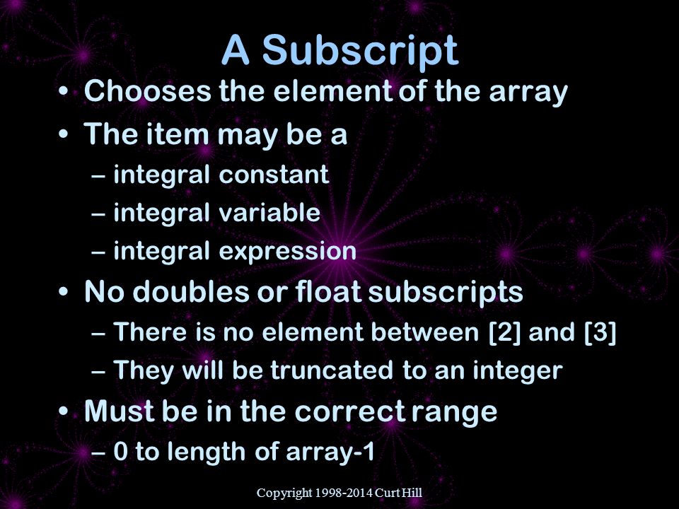 Copyright Curt Hill A Subscript Chooses the element of the array The item may be a –integral constant –integral variable –integral expression No doubles or float subscripts –There is no element between [2] and [3] –They will be truncated to an integer Must be in the correct range –0 to length of array-1