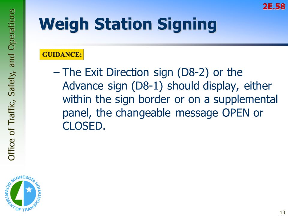 Office of Traffic, Safety, and Operations 13 Weigh Station Signing –The Exit Direction sign (D8-2) or the Advance sign (D8-1) should display, either within the sign border or on a supplemental panel, the changeable message OPEN or CLOSED.2E.58