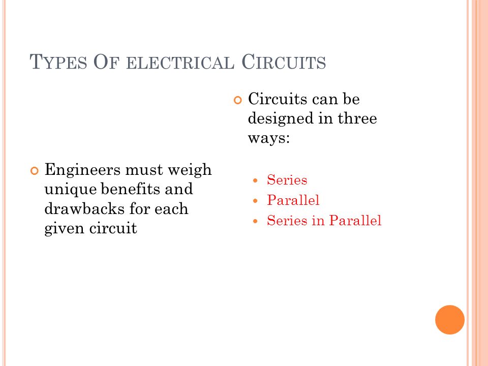 T YPES O F ELECTRICAL C IRCUITS Engineers must weigh unique benefits and drawbacks for each given circuit Circuits can be designed in three ways: Series Parallel Series in Parallel