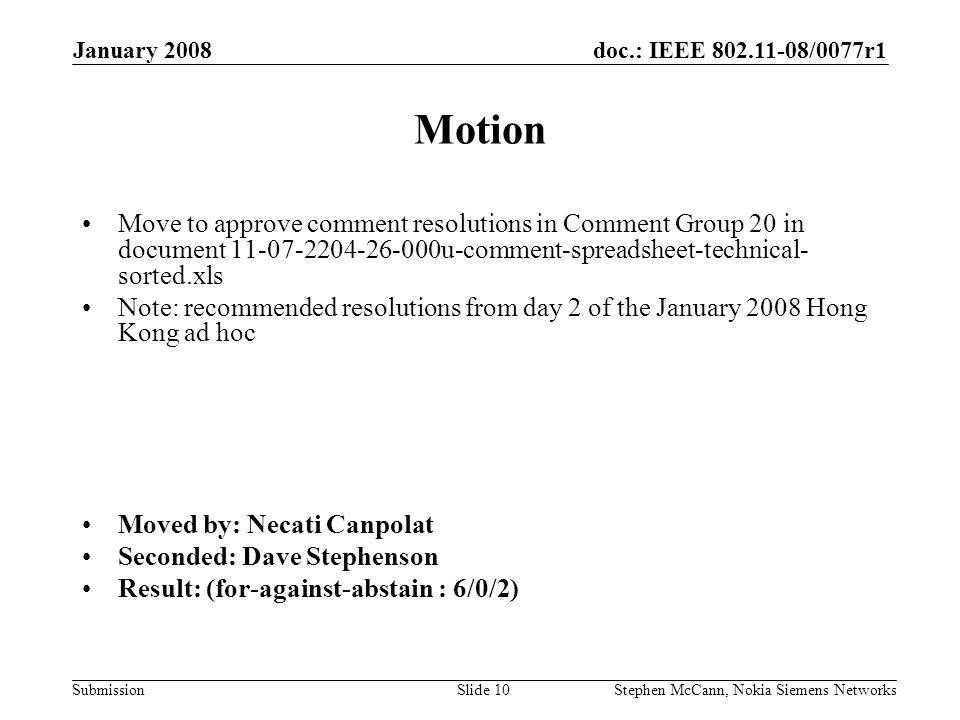 doc.: IEEE /0077r1 Submission January 2008 Stephen McCann, Nokia Siemens NetworksSlide 10 Motion Move to approve comment resolutions in Comment Group 20 in document u-comment-spreadsheet-technical- sorted.xls Note: recommended resolutions from day 2 of the January 2008 Hong Kong ad hoc Moved by: Necati Canpolat Seconded: Dave Stephenson Result: (for-against-abstain : 6/0/2)