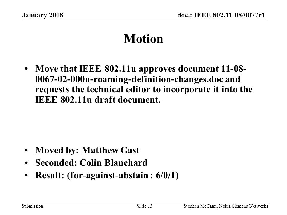 doc.: IEEE /0077r1 Submission January 2008 Stephen McCann, Nokia Siemens NetworksSlide 13 Motion Move that IEEE u approves document u-roaming-definition-changes.doc and requests the technical editor to incorporate it into the IEEE u draft document.