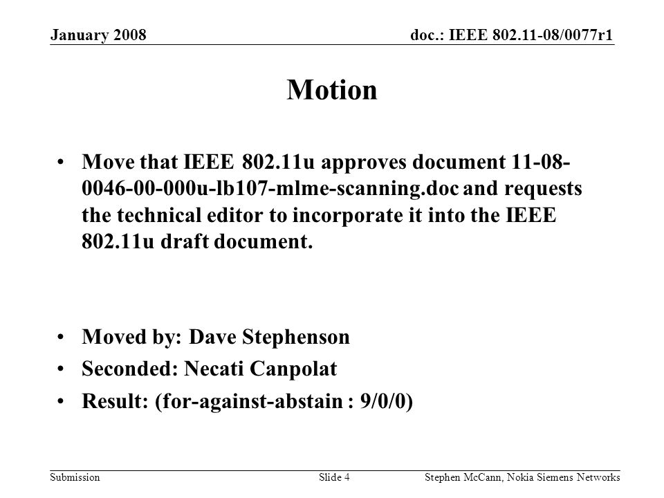 doc.: IEEE /0077r1 Submission January 2008 Stephen McCann, Nokia Siemens NetworksSlide 4 Motion Move that IEEE u approves document u-lb107-mlme-scanning.doc and requests the technical editor to incorporate it into the IEEE u draft document.