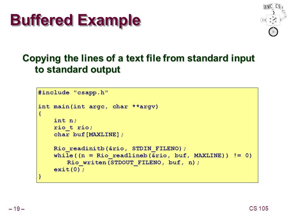 – 19 – CS 105 Buffered Example Copying the lines of a text file from standard input to standard output #include csapp.h int main(int argc, char **argv) { int n; rio_t rio; char buf[MAXLINE]; Rio_readinitb(&rio, STDIN_FILENO); while((n = Rio_readlineb(&rio, buf, MAXLINE)) != 0) Rio_writen(STDOUT_FILENO, buf, n); exit(0); }