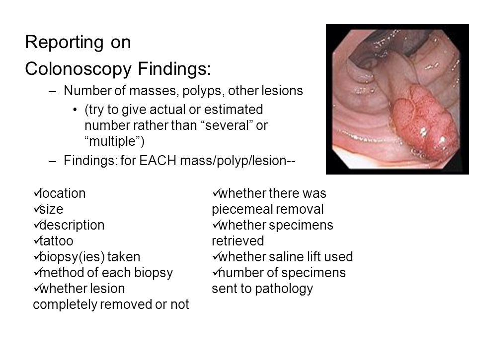 Reporting on Colonoscopy Findings: –Number of masses, polyps, other lesions (try to give actual or estimated number rather than several or multiple ) –Findings:for EACH mass/polyp/lesion-- location size description tattoo biopsy(ies) taken method of each biopsy whether lesion completely removed or not whether there was piecemeal removal whether specimens retrieved whether saline lift used number of specimens sent to pathology