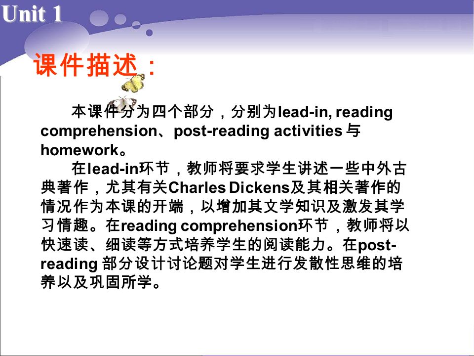 Unit 1 课件描述： 本课件分为四个部分，分别为 lead-in, reading comprehension 、 post-reading activities 与 homework 。 在 lead-in 环节，教师将要求学生讲述一些中外古 典著作，尤其有关 Charles Dickens 及其相关著作的 情况作为本课的开端，以增加其文学知识及激发其学 习情趣。在 reading comprehension 环节，教师将以 快速读、细读等方式培养学生的阅读能力。在 post- reading 部分设计讨论题对学生进行发散性思维的培 养以及巩固所学。