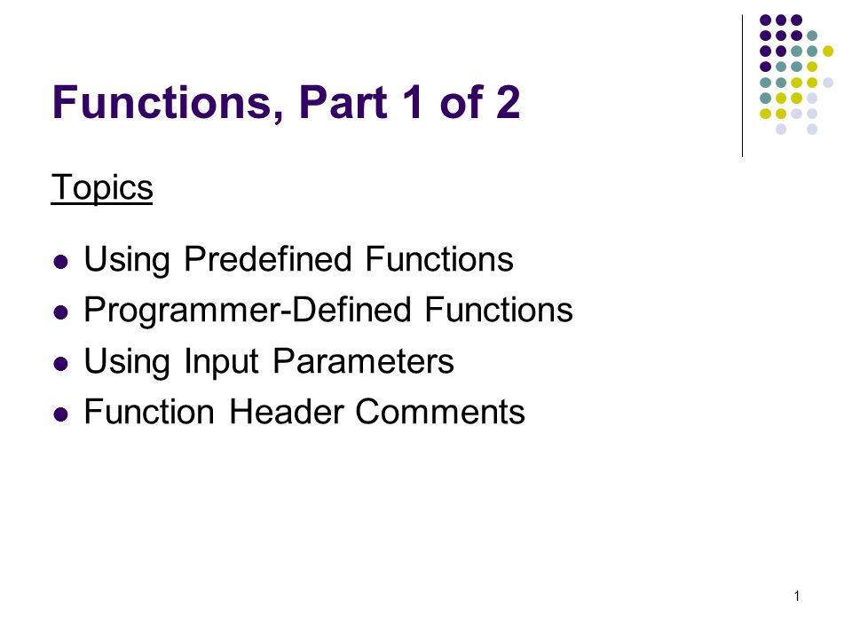 1 Functions, Part 1 of 2 Topics Using Predefined Functions Programmer-Defined Functions Using Input Parameters Function Header Comments