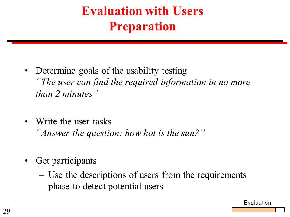 29 Evaluation with Users Preparation Determine goals of the usability testing The user can find the required information in no more than 2 minutes Write the user tasks Answer the question: how hot is the sun Get participants –Use the descriptions of users from the requirements phase to detect potential users Evaluation