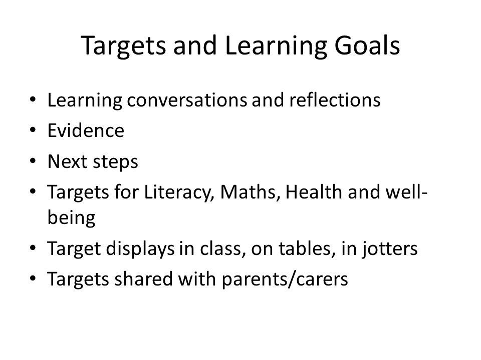 Targets and Learning Goals Learning conversations and reflections Evidence Next steps Targets for Literacy, Maths, Health and well- being Target displays in class, on tables, in jotters Targets shared with parents/carers
