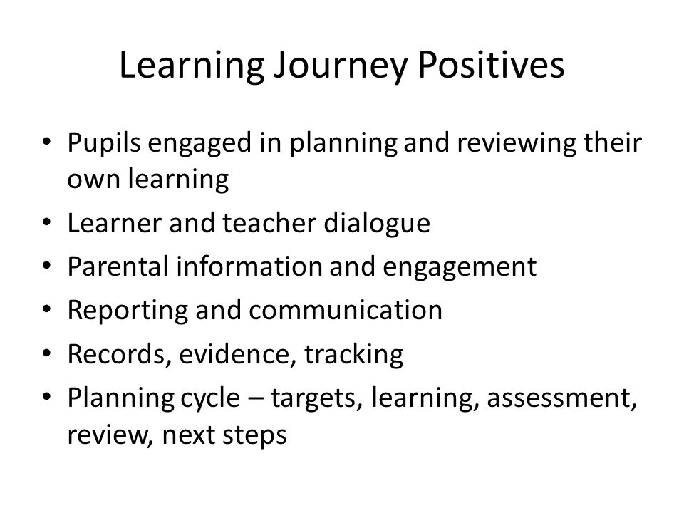 Learning Journey Positives Pupils engaged in planning and reviewing their own learning Learner and teacher dialogue Parental information and engagement Reporting and communication Records, evidence, tracking Planning cycle – targets, learning, assessment, review, next steps