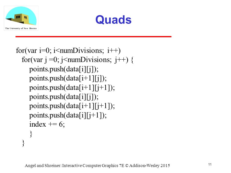 Quads 11 for(var i=0; i<numDivisions; i++) for(var j =0; j<numDivisions; j++) { points.push(data[i][j]); points.push(data[i+1][j]); points.push(data[i+1][j+1]); points.push(data[i][j]); points.push(data[i+1][j+1]); points.push(data[i][j+1]); index += 6; } Angel and Shreiner: Interactive Computer Graphics 7E © Addison-Wesley 2015