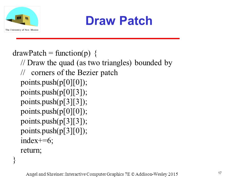 Draw Patch 17 drawPatch = function(p) { // Draw the quad (as two triangles) bounded by // corners of the Bezier patch points.push(p[0][0]); points.push(p[0][3]); points.push(p[3][3]); points.push(p[0][0]); points.push(p[3][3]); points.push(p[3][0]); index+=6; return; } Angel and Shreiner: Interactive Computer Graphics 7E © Addison-Wesley 2015