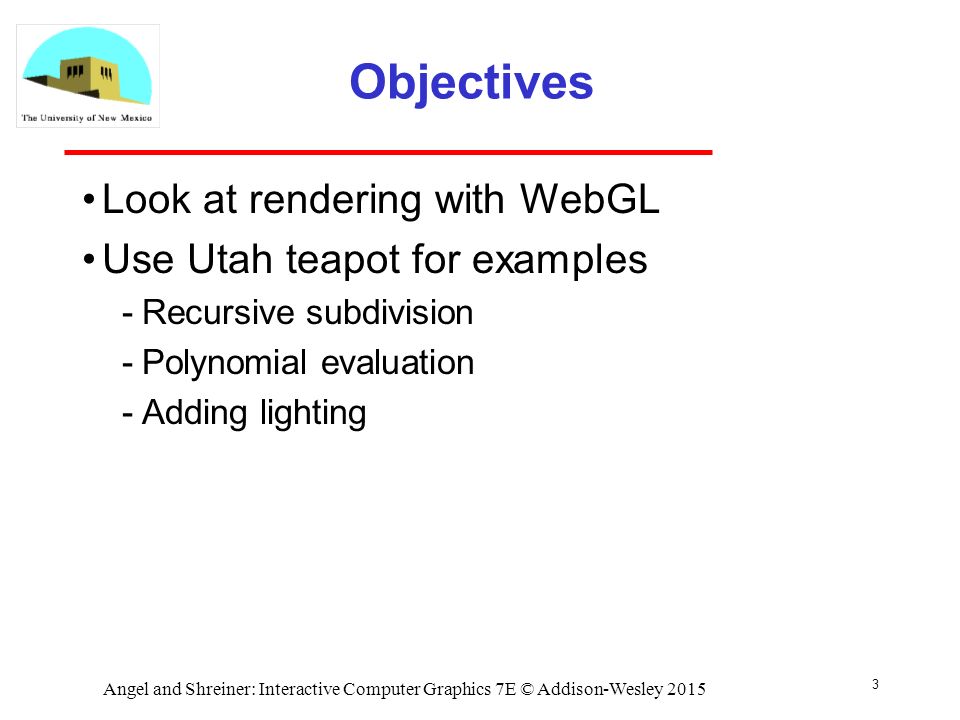 3 Objectives Look at rendering with WebGL Use Utah teapot for examples ­Recursive subdivision ­Polynomial evaluation ­Adding lighting Angel and Shreiner: Interactive Computer Graphics 7E © Addison-Wesley 2015