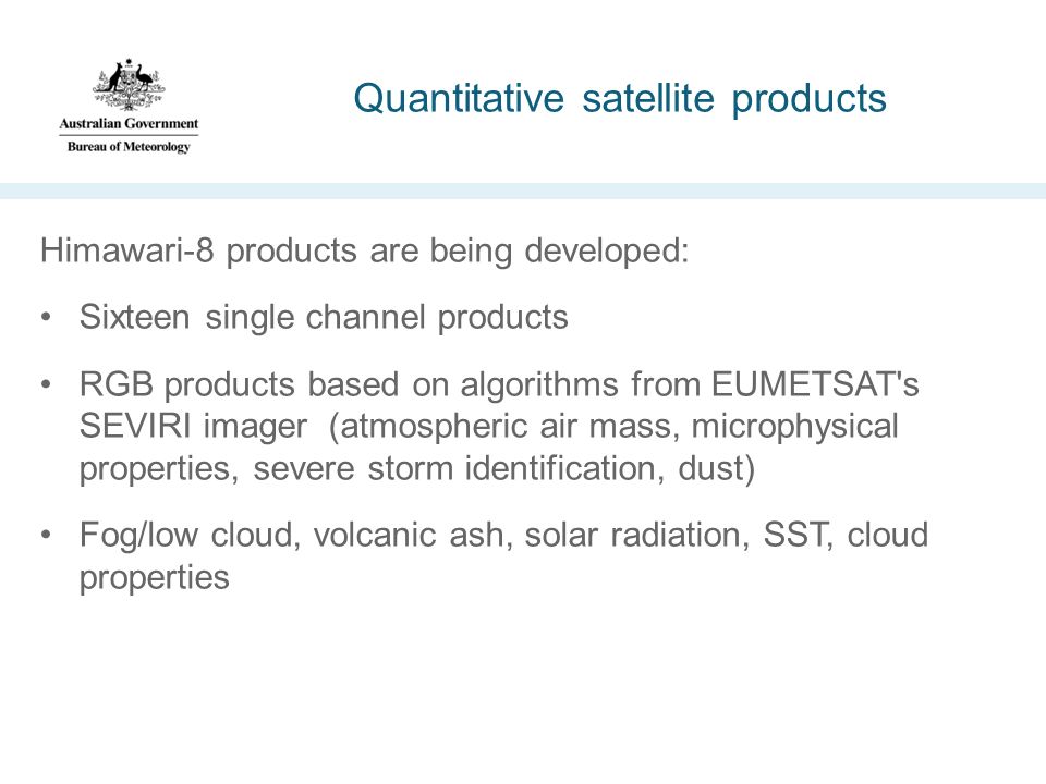 Quantitative satellite products Himawari-8 products are being developed: Sixteen single channel products RGB products based on algorithms from EUMETSAT s SEVIRI imager (atmospheric air mass, microphysical properties, severe storm identification, dust) Fog/low cloud, volcanic ash, solar radiation, SST, cloud properties