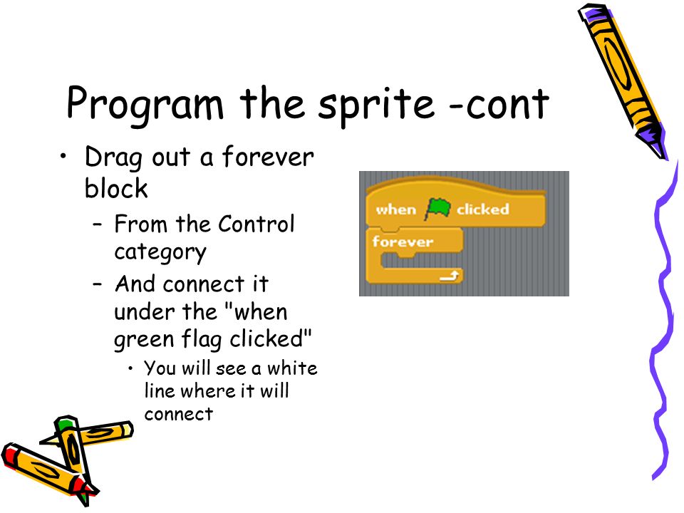 Program the sprite -cont Drag out a forever block –From the Control category –And connect it under the when green flag clicked You will see a white line where it will connect