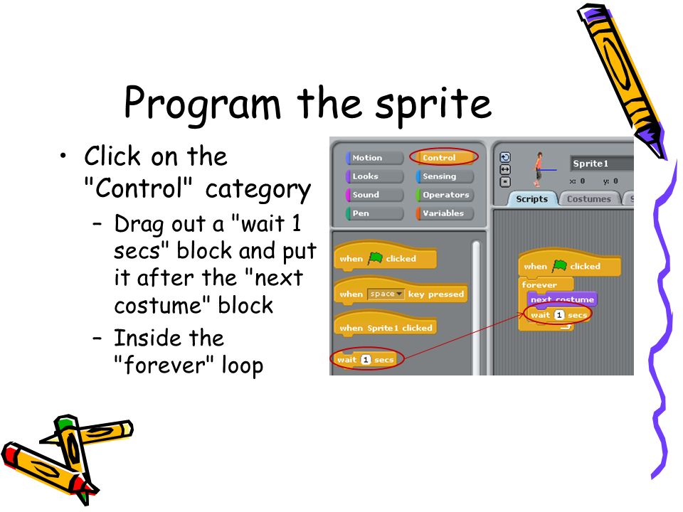 Program the sprite Click on the Control category –Drag out a wait 1 secs block and put it after the next costume block –Inside the forever loop