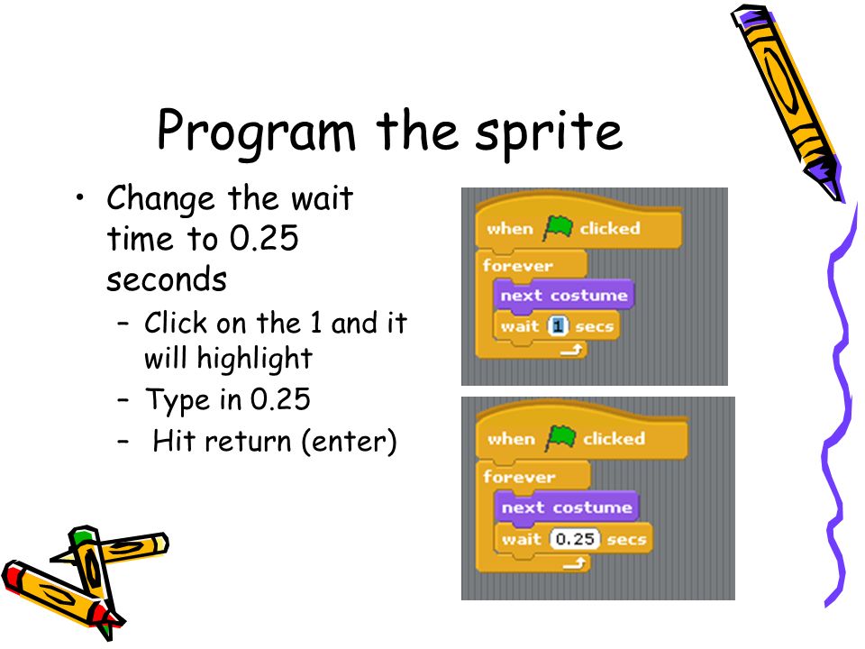 Program the sprite Change the wait time to 0.25 seconds –Click on the 1 and it will highlight –Type in 0.25 – Hit return (enter)