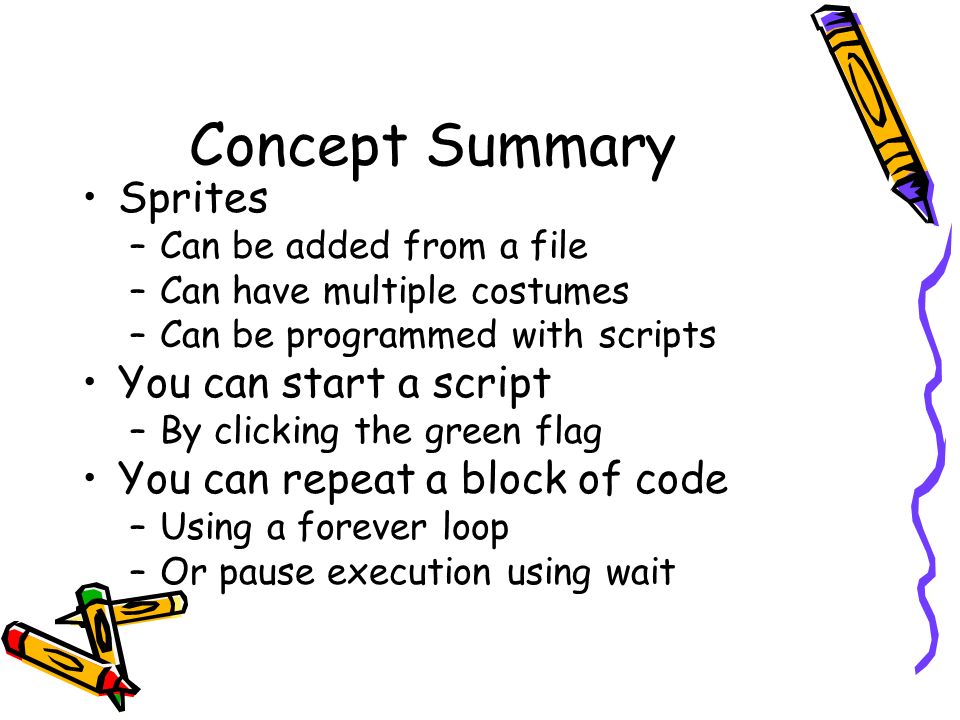 Concept Summary Sprites –Can be added from a file –Can have multiple costumes –Can be programmed with scripts You can start a script –By clicking the green flag You can repeat a block of code –Using a forever loop –Or pause execution using wait