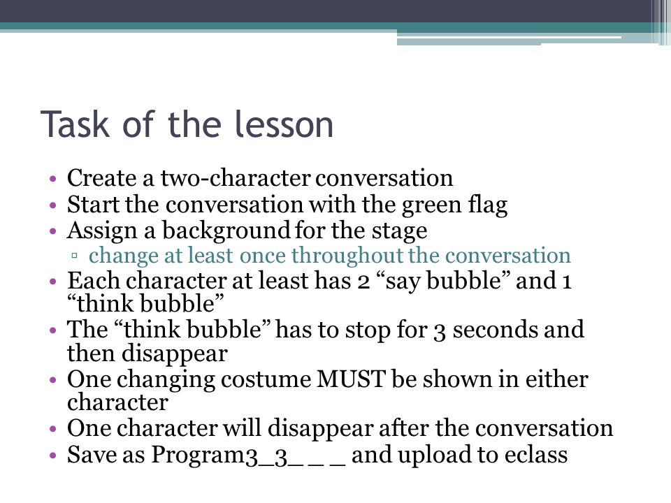 Task of the lesson Create a two-character conversation Start the conversation with the green flag Assign a background for the stage ▫change at least once throughout the conversation Each character at least has 2 say bubble and 1 think bubble The think bubble has to stop for 3 seconds and then disappear One changing costume MUST be shown in either character One character will disappear after the conversation Save as Program3_3_ _ _ and upload to eclass