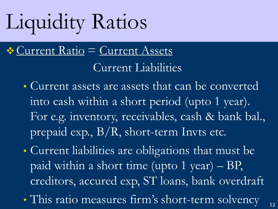 12 Liquidity Ratios  Current Ratio = Current Assets Current Liabilities Current assets are assets that can be converted into cash within a short period (upto 1 year).