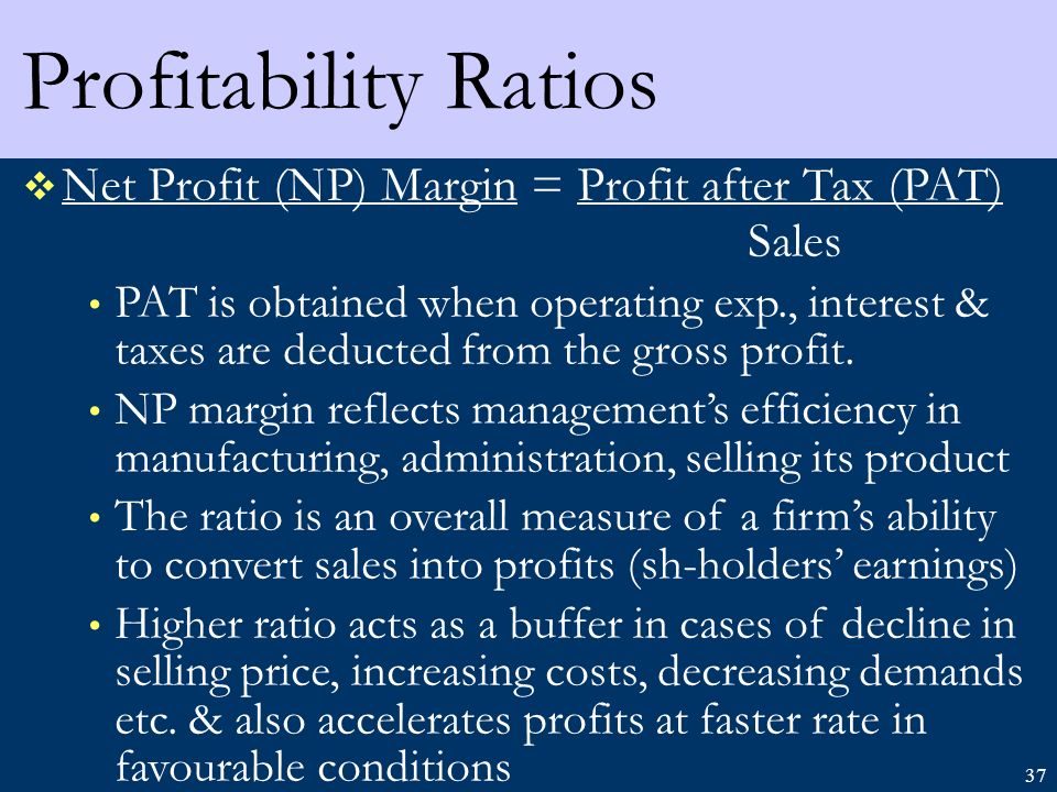 37 Profitability Ratios  Net Profit (NP) Margin = Profit after Tax (PAT) Sales PAT is obtained when operating exp., interest & taxes are deducted from the gross profit.