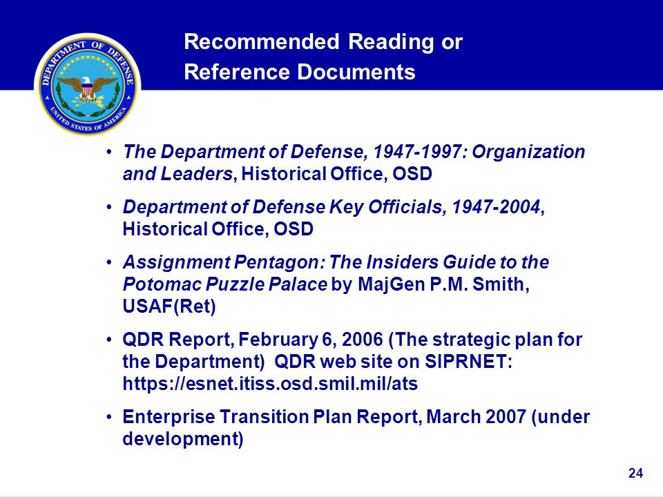 24 Recommended Reading or Reference Documents The Department of Defense, : Organization and Leaders, Historical Office, OSD Department of Defense Key Officials, , Historical Office, OSD Assignment Pentagon: The Insiders Guide to the Potomac Puzzle Palace by MajGen P.M.