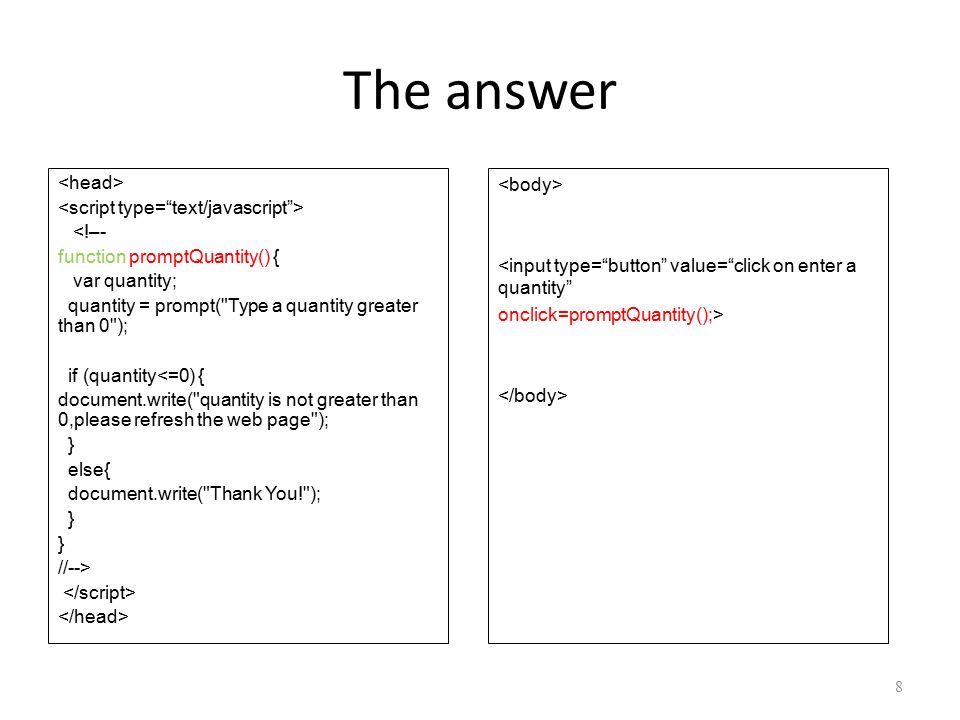 The answer <!–- function promptQuantity() { var quantity; quantity = prompt( Type a quantity greater than 0 ); if (quantity<=0) { document.write( quantity is not greater than 0,please refresh the web page ); } else{ document.write( Thank You! ); } //--> 8 <input type= button value= click on enter a quantity onclick=promptQuantity();>