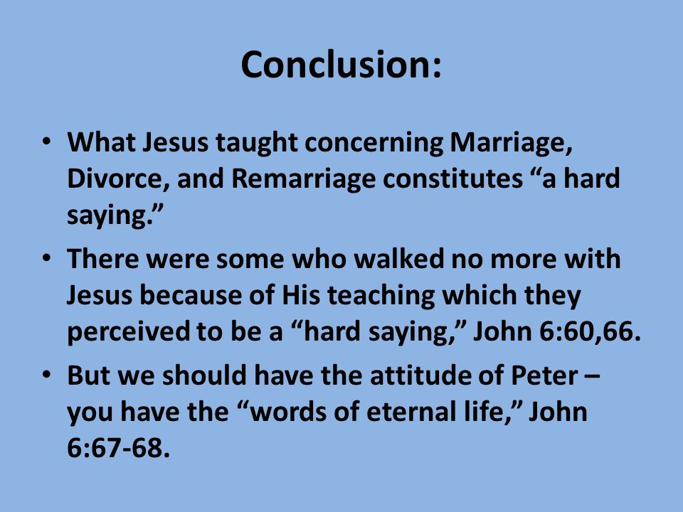 Conclusion: What Jesus taught concerning Marriage, Divorce, and Remarriage constitutes a hard saying. There were some who walked no more with Jesus because of His teaching which they perceived to be a hard saying, John 6:60,66.